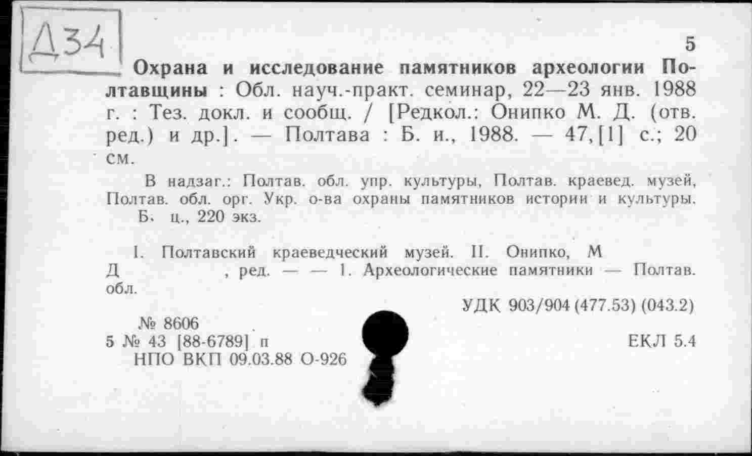 ﻿Д34	5
_______ Охрана и исследование памятников археологии Полтавщины : Обл. науч.-практ. семинар, 22—23 янв. 1988 г. : Тез. докл. и сообщ. / [Редкол.: Онипко М. Д. (отв. ред.) и др.]. — Полтава : Б. и., 1988. — 47,(1] с.; 20 см.
В надзаг.: Полтав. обл. упр. культуры, Полтав. краевед, музей, Полтав. обл. орг. Укр. о-ва охраны памятников истории и культуры.
Б. ц., 220 экз.
I. Полтавский краеведческий музей. II. Онипко, М
Д	, ред. — — 1. Археологические памятники — Полтав.
обл.
№ 8606
5 № 43 [88-6789] п
НПО ВКП 09.03.88 0-926
УДК 903/904 (477.53) (043.2)
ЕКЛ 5.4